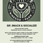 Sip, Snack, Socialize Join us for free coffee, homemade treats, and good company. Bring your own mug, bring a friend, or just bring yourself. enjoy low-key tunes and a warm community vibe. Pomerleau Pocket Park Saturday, August 15th 9 am to 11 am. Let's make Windsor Park even friendlier one cup of coffee at a time