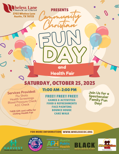 Flyer for Wheless Lane Chruch of Christ Community Christian Family Fun Day and Health Fair 2702 Wheless Lane Austin, Tx 78723 Saturday October 25 from 11:00 AM until 2:00 PM. Services provide: Flu Shots Healt Screenings Blood Preasure Check A1C Check * HEB Givt Card raffle for visiting the Health Fair. FREE Games & Activities Food & Refreshments Face Painting, Bounce House and Cake Walk
