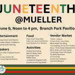Location: 2201 Aldrich Street; Austin, TX 78723 June 6, Noon to 4 pm, Branch Park Pavilion Entertainment Bramaya Drum and Dance Ensemble, Music, Children's Storytime and Dancing Food Down South Texas BBQ Ruby Lee's Soul Food Kitchen Food Samples from Nando's Speakers Nelson Linder, President Austin NAACP Sheryl Cole, District 46 Texas House Representative Activities Cookie Decorating Ball Pit (Baby Cafe) Scavenger Hunt Raffle Items Juneteenth Magnet Craft, puzzles & coloring sheets Vendor Market Travel + Leisure Comic Artist Lane Fobbs What Makes You Bling True Feelings Art by The Timika Show Music Trivia Game, Melanated Source Mind, Body, and Soul Vybez Caribreoso Flavor Boutique Fly Betty Boutique 2.0 Cleaning Author Terri Williams Grandma Wisdom